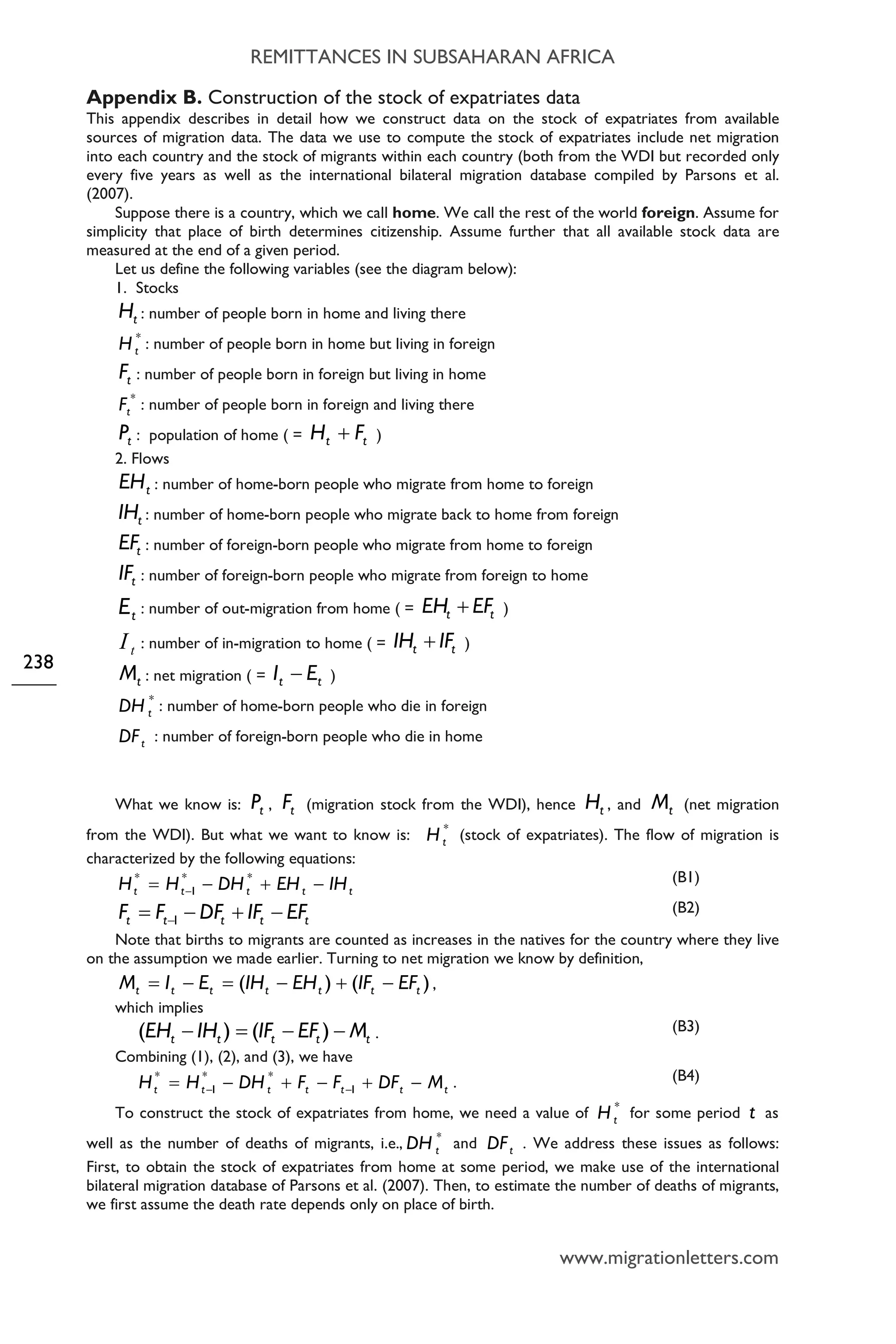 REMITTANCES IN SUBSAHARAN AFRICA
www.migrationletters.com
238
Appendix B. Construction of the stock of expatriates data
This appendix describes in detail how we construct data on the stock of expatriates from available
sources of migration data. The data we use to compute the stock of expatriates include net migration
into each country and the stock of migrants within each country (both from the WDI but recorded only
every five years as well as the international bilateral migration database compiled by Parsons et al.
(2007).
Suppose there is a country, which we call home. We call the rest of the world foreign. Assume for
simplicity that place of birth determines citizenship. Assume further that all available stock data are
measured at the end of a given period.
Let us define the following variables (see the diagram below):
1. Stocks
tH : number of people born in home and living there
*
tH : number of people born in home but living in foreign
tF : number of people born in foreign but living in home
*
tF : number of people born in foreign and living there
tP : population of home ( = tt FH + )
2. Flows
tEH : number of home-born people who migrate from home to foreign
tIH : number of home-born people who migrate back to home from foreign
tEF : number of foreign-born people who migrate from home to foreign
tIF : number of foreign-born people who migrate from foreign to home
tE : number of out-migration from home ( = tt EFEH + )
tI : number of in-migration to home ( = tt IFIH + )
tM : net migration ( = tt EI − )
*
tDH : number of home-born people who die in foreign
tDF : number of foreign-born people who die in home
What we know is: tP , tF (migration stock from the WDI), hence tH , and tM (net migration
from the WDI). But what we want to know is: *
tH (stock of expatriates). The flow of migration is
characterized by the following equations:
ttttt IHEHDHHH −+−= −
**
1
* (B1)
ttttt EFIFDFFF −+−= −1
(B2)
Note that births to migrants are counted as increases in the natives for the country where they live
on the assumption we made earlier. Turning to net migration we know by definition,
)()( ttttttt EFIFEHIHEIM −+−=−= ,
which implies
ttttt MEFIFIHEH −−=− )()( . (B3)
Combining (1), (2), and (3), we have
ttttttt MDFFFDHHH −+−+−= −− 1
**
1
*
. (B4)
To construct the stock of expatriates from home, we need a value of *
tH for some period t as
well as the number of deaths of migrants, i.e., *
tDH and tDF . We address these issues as follows:
First, to obtain the stock of expatriates from home at some period, we make use of the international
bilateral migration database of Parsons et al. (2007). Then, to estimate the number of deaths of migrants,
we first assume the death rate depends only on place of birth.
 