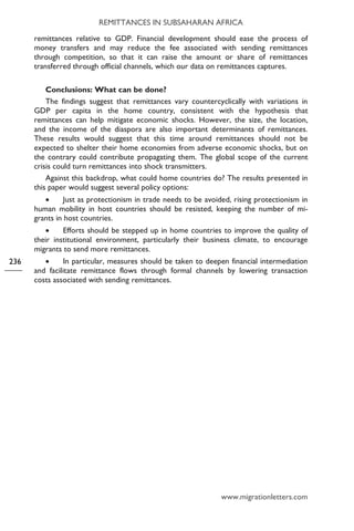 REMITTANCES IN SUBSAHARAN AFRICA
www.migrationletters.com
236
remittances relative to GDP. Financial development should ease the process of
money transfers and may reduce the fee associated with sending remittances
through competition, so that it can raise the amount or share of remittances
transferred through official channels, which our data on remittances captures.
Conclusions: What can be done?
The findings suggest that remittances vary countercyclically with variations in
GDP per capita in the home country, consistent with the hypothesis that
remittances can help mitigate economic shocks. However, the size, the location,
and the income of the diaspora are also important determinants of remittances.
These results would suggest that this time around remittances should not be
expected to shelter their home economies from adverse economic shocks, but on
the contrary could contribute propagating them. The global scope of the current
crisis could turn remittances into shock transmitters.
Against this backdrop, what could home countries do? The results presented in
this paper would suggest several policy options:
• Just as protectionism in trade needs to be avoided, rising protectionism in
human mobility in host countries should be resisted, keeping the number of mi-
grants in host countries.
• Efforts should be stepped up in home countries to improve the quality of
their institutional environment, particularly their business climate, to encourage
migrants to send more remittances.
• In particular, measures should be taken to deepen financial intermediation
and facilitate remittance flows through formal channels by lowering transaction
costs associated with sending remittances.
 