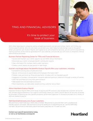 With other large payroll companies selling competing products and services to their clients, isn’t it time you
found a payroll partner who not only helps you protect your client base, but also brings more to the game?
When you partner with Ovation Payroll, we’ll agree not to sell competitive services, we will commit long-term by
sharing a portion of the revenue generated from your referrals, and provide you with tools to streamline internal
administrative processes.
Business Partner Reporting Center for TPAs and Financial Advisors
	 • Access and maintain your clients’ payroll, tax and 401k census information
	 • Download your clients’ employee benefit contribution reports
	 • View information for multiple clients under one log-in
	 • Create custom reports by pay period or date range
And let’s not forget about the benefits Ovation Payroll offers your customers, including:
	 • Competitive pricing, plus a 3-year price lock
	 • Secure, online access to payroll data and employee information 24/7
	 • Federal, state and local tax filing and payments, included with our standard payroll
	 • Integration of workers’ compensation insurance data and premium collections through a variety of carriers
	 • S125 FSA and Premium-Only-Plan administration
	 • Web-based time and attendance solutions
	 • Most importantly, our dedicated, award-winning customer service team
About Heartland Ovation Payroll
Heartland Ovation Payroll offers a full range of payroll and HR solutions, plus exceptional customer service for
the ultimate payroll experience. Our superior technology allows our clients’ payroll data to be securely accessed
by providers of banking services, benefit programs, government agencies or insurance providers for a variety of
services related to payroll.
We’ll stand behind every one of your customers.
We promise to never treat your clients like a number. We promise to provide them with a professional,
friendly payroll consultant. We promise to strive for perfection in everything we do. Last but definitely
not least, we promise to treat every payroll and every paycheck as if it were our own.
Contact your payroll representative today,
or visit us at heartlandus.com/payroll.
It’s time to protect your
book of business.
TPAS AND FINANCIAL ADVISORS
© 2014 Heartland Payment Systems, Inc.
 