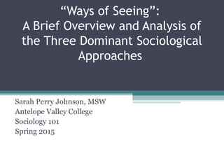 “Ways of Seeing”:
A Brief Overview and Analysis of
the Three Dominant Sociological
Approaches
Sarah Perry Johnson, MSW
Antelope Valley College
Sociology 101
Spring 2015
 
