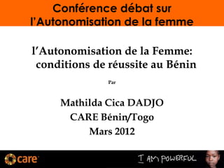 Conférence débat sur
l’Autonomisation de la femme
l’Autonomisation de la Femme:
conditions de réussite au Bénin
Par
Mathilda Cica DADJO
CARE Bénin/Togo
Mars 2012
 