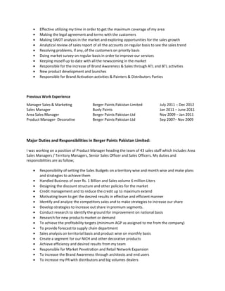 • Effective utilizing my time in order to get the maximum coverage of my area
• Making the legal agreement and terms with the customers
• Making SWOT analysis in the market and exploring opportunities for the sales growth
• Analytical review of sales report of all the accounts on regular basis to see the sales trend
• Resolving problems, if any, of the customers on priority basis
• Doing market survey on regular basis in order to improve our services
• Keeping myself up to date with all the newscoming in the market
• Responsible for the increase of Brand Awareness & Sales through ATL and BTL activities
• New product development and launches
• Responsible for Brand Activation activities & Painters & Distributors Parties
Previous Work Experience
Manager Sales & Marketing Berger Paints Pakistan Limited July 2011 – Dec 2012
Sales Manager Buxly Paints Jan 2011 – June 2011
Area Sales Manager Berger Paints Pakistan Ltd Nov 2009 – Jan 2011
Product Manager- Decorative Berger Paints Pakistan Ltd Sep 2007– Nov 2009
Major Duties and Responsibilities in Berger Paints Pakistan Limited:
I was working on a position of Product Manager heading the team of 43 sales staff which includes Area
Sales Managers / Territory Managers, Senior Sales Officer and Sales Officers. My duties and
responsibilities are as follow;
• Responsibility of setting the Sales Budgets on a territory wise and month wise and make plans
and strategies to achieve them
• Handled Business of over Rs. 1 Billion and Sales volume 6 million Liters
• Designing the discount structure and other policies for the market
• Credit management and to reduce the credit up to maximum extend
• Motivating team to get the desired results in effective and efficient manner
• Identify and analyze the competitors sales and to make strategies to increase our share
• Develop strategies to increase out share in premium segments.
• Conduct research to identify the ground for improvement on national basis
• Research for new products market or demand
• To achieve the profitability targets (minimum AGP as assigned to me from the company)
• To provide forecast to supply chain department
• Sales analysis on territorial basis and product wise on monthly basis
• Create a segment for our NICH and other decorative products
• Achieve efficiency and desired results from my team
• Responsible for Market Penetration and Retail Network Expansion
• To increase the Brand Awareness through architects and end users
• To increase my PR with distributors and big volumes dealers
 