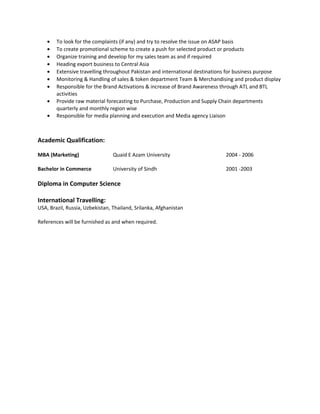 • To look for the complaints (if any) and try to resolve the issue on ASAP basis
• To create promotional scheme to create a push for selected product or products
• Organize training and develop for my sales team as and if required
• Heading export business to Central Asia
• Extensive travelling throughout Pakistan and international destinations for business purpose
• Monitoring & Handling of sales & token department Team & Merchandising and product display
• Responsible for the Brand Activations & increase of Brand Awareness through ATL and BTL
activities
• Provide raw material forecasting to Purchase, Production and Supply Chain departments
quarterly and monthly region wise
• Responsible for media planning and execution and Media agency Liaison
Academic Qualification:
MBA (Marketing) Quaid E Azam University 2004 - 2006
Bachelor in Commerce University of Sindh 2001 -2003
Diploma in Computer Science
International Travelling:
USA, Brazil, Russia, Uzbekistan, Thailand, Srilanka, Afghanistan
References will be furnished as and when required.
 