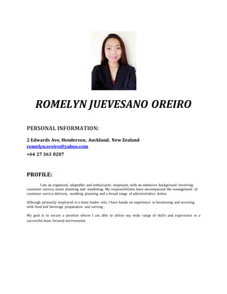ROMELYN JUEVESANO OREIRO
PERSONAL INFORMATION:
2 Edwards Ave, Henderson, Auckland, New Zealand
romelyn.oreiro@yahoo.com
+64 27 363 8207
PROFILE:
I am an organised, adaptable and enthusiastic employee, with an extensive background involving
customer service, event planning and marketing. My responsibilities have encompassed the management of
customer service delivery, wedding planning and a broad range of administrative duties.
Although primarily employed in a team leader role, I have hands on experience in hostessing and assisting
with food and beverage preparation and serving .
My goal is to secure a position where I am able to utilise my wide range of skills and experience in a
successful team focused environment.
 