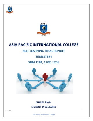 1 | P a g e
ASIA PACIFIC INTERNATIONAL COLLEGE
SELF LEARNING FINAL REPORT
SEMESTER I
SBM 1101, 1102, 1201
SHALINI SINGH
STUDENT ID: 201400853
 