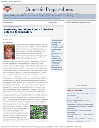 Article Detail - Domestic Preparedness
http://www.domesticpreparedness.com/Industry/Standards/Protecting_the_Super_Bowl_-_A_Perfect_Defense_Is_Mandatory/[7/29/2010 11:53:56 AM]
DomPrep Journal | About Us | DomPrep40 | Advertise | Webinars | Reports | Grants | Resilience | Calendar of Events
Home| First Responder| Medical Response| Government| Industry| Infrastructure| Commentary| Training
Coast Guard| DOD| Funding Strategies| Government Updates| National Guard| State Homeland News
by DIANA HOPKINS
Wed, July 29, 2009
Incident management for major national events such as the
Super Bowl requires the expenditure of millions of dollars, a
great deal of preparation and planning time, and the
utilization of advanced security technologies and incident-
management skills.  Moreover, these technologies and
incident-management processes must meet DHS
(Department of Homeland Security) standards for incident
management as outlined in the department’s National
Incident Management System (NIMS).
When Tampa, Florida, hosted Super Bowl XXXV in January 2001, ticket holders
could pass through security with a simple bag check and ticket scan.  Today,
continuing the tighter security standards in place since the terrorist attacks of 11
September 2001 against the United States, major stadiums and indoor sports arenas
throughout the country are considered to be prime terrorist targets in terms of the
mass casualties as well as the catastrophic economic impact that are likely to result
from a terrorist attack.  Along with the World Series and the Olympics, the Super
Bowl is now classified by DHS as a National Special Security Event (NSSE).
Earlier this year – on 1 February 2009, to be more precise – Tampa was again the
Super Bowl host, at Raymond James Stadium. This time around, though, it took two
years of preparation and millions of dollars (contributed primarily by Tampa City
and the National Football League) to cover the cost of security. Four days prior to the
game, a final planning meeting was held that included over 100 law-enforcement
officers and agents from more than a dozen organizations, including DHS, the
Federal Bureau of Investigation, the Department of Energy, and the U.S. Coast
Guard. Those officers and agents represented only a fraction of the more than a
thousand agents and officers actually on duty before and during the game itself.
The preparations for Super Bowl XLIII also included extensive background checks
(carried out by DHS’s Immigration and Customs Enforcement agency) on the tens of
thousands of applications submitted by people who typically work at the Super
Bowls. A telephone number was provided to local citizens who noticed and wanted to
report suspicious activity in the area.  The City of Tampa also used an emergency-
preparedness response system (comprised of SAP Business Intelligence Software
Crystal Reports® and Xcelsius®, and NC4 E
Team™ and Situational Readiness™ software) to
permit web-enabled access by responders and to
facilitate, among other things: enhanced
information sharing; the development of risk
assessments and disaster modeling; the creation
and use of a centralized command system; the
production of daily planning schedules; the
monitoring of all agencies and branches involved
with the Super Bowl;  and the completion of various resource-management tasks. In
The preparations
for Super Bowl
XLIII also
included extensive
background checks
(carried out by
DHS's
Immigration and
Customs
Enforcement
agency) on the
tens of thousands
of applications
submitted by
people who
typically work at
the Super Bowls
Find articles containing: | Advanced Search
Home: Industry: Standards
Welcome, Diana Hopkins| Logout| My Account| Help
For More Information
MORE IN STANDARDS
International vs. National Standards Development -
Sister Processes
Pandemics Are In The Air
Common Standards for CBRN PPE - An
International Code
Biopreparedness and the Hydra of Bioterrorism
Telemedicine: Funding Increases & Rapid-Paced
Development
The Development of National Standards for
Credentialing
Protecting the Super Bowl - A Perfect Defense Is
Mandatory
A Global Sensor Network for Disaster Warnings
Food Safety: A Few Questions for the U.S.
Protecting the Super Bowl - A Perfect
Defense Is Mandatory
ARTICLE COMMENTS
search
 