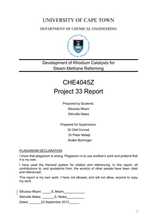 i
UNIVERSITY OF CAPE TOWN
DEPARTMENT OF CHEMICAL ENGINEERING
Development of Rhodium Catalysts for
Steam Methane Reforming
CHE4045Z
Project 33 Report
Prepared by Students:
Sibusiso Msani
Sikhulile Ntaka
Prepared for Supervisors:
Dr Olaf Conrad
Dr Peter Malatji
Walter Bohringer
PLAGIARISM DECLARATION
I know that plagiarism is wrong. Plagiarism is to use another’s work and pretend that
it is my own.
I have used the Harvard system for citation and referencing. In this report, all
contributions to, and quotations from, the work(s) of other people have been cited
and referenced.
This report is my own work. I have not allowed, and will not allow, anyone to copy
my work
Sibusiso Msani: _____S. Msani____________
Sikhulile Ntaka: _______S. Ntaka__________
Dated _______23 September 2013______
 