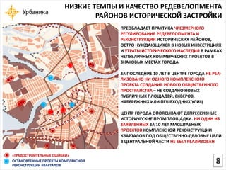 «ГРАДОСТРОИТЕЛЬНЫЕ ОШИБКИ» 
ПРЕОБЛАДАЕТ ПРАКТИКА ЧРЕЗМЕРНОГО РЕГУЛИРОВАНИЯ РЕДЕВЕЛОПМЕНТА И РЕКОНСТРУКЦИИ ИСТОРИЧЕСКИХ РАЙОНОВ, ОСТРО НУЖДАЮЩИХСЯ В НОВЫХ ИНВЕСТИЦИЯХ И УТРАТЫ ИСТОРИЧЕСКОГО НАСЛЕДИЯ В РАМКАХ НЕПУБЛИЧНЫХ КОММЕРЧЕСКИХ ПРОЕКТОВ В ЗНАКОВЫХ МЕСТАХ ГОРОДАЗА ПОСЛЕДНИЕ 10 ЛЕТ В ЦЕНТРЕ ГОРОДА НЕ РЕА- ЛИЗОВАНО НИ ОДНОГО КОМПЛЕКСНОГО ПРОЕКТА СОЗДАНИЯ НОВОГО ОБЩЕСТВЕННОГО ПРОСТРАНСТВА –НЕ СОЗДАНО НОВЫХ ПУБЛИЧНЫХ ПЛОЩАДЕЙ, СКВЕРОВ, НАБЕРЕЖНЫХ ИЛИ ПЕШЕХОДНЫХ УЛИЦЦЕНТР ГОРОДА ОПОЯСЫВАЮТ ДЕПРЕССИВНЫЕ ИСТОРИЧЕСКИЕ ПРОМПЛОЩАДКИ. НИ ОДИН ИЗ ЗАЯВЛЕННЫХЗА 10 ЛЕТ МАСШТАБНЫХ ПРОЕКТОВКОМПЛЕКСНОЙ РЕКОНСТРУКЦИИ КВАРТАЛОВ ПОД ОБЩЕСТВЕННО-ДЕЛОВЫЕ ЦЕЛИ В ЦЕНТРАЛЬНОЙ ЧАСТИ НЕ БЫЛ РЕАЛИЗОВАНОСТАНОВЛЕННЫЕ ПРОЕКТЫ КОМПЛЕКСНОЙ РЕКОНСТРУКЦИИ КВАРТАЛОВНИЗКИЕ ТЕМПЫ И КАЧЕСТВО РЕДЕВЕЛОПМЕНТА РАЙОНОВ ИСТОРИЧЕСКОЙ ЗАСТРОЙКИ 
8  