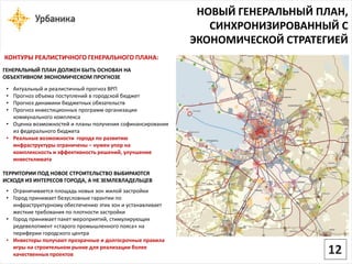 НОВЫЙ ГЕНЕРАЛЬНЫЙ ПЛАН, СИНХРОНИЗИРОВАННЫЙ С ЭКОНОМИЧЕСКОЙ СТРАТЕГИЕЙ 
КОНТУРЫ РЕАЛИСТИЧНОГО ГЕНЕРАЛЬНОГО ПЛАНА: ГЕНЕРАЛЬНЫЙ ПЛАН ДОЛЖЕН БЫТЬ ОСНОВАН НА ОБЪЕКТИВНОМ ЭКОНОМИЧЕСКОМ ПРОГНОЗЕ 
•Актуальный и реалистичный прогноз ВРП 
•Прогноз объема поступлений в городской бюджет 
•Прогноз динамики бюджетных обязательств 
•Прогноз инвестиционных программ организации коммунального комплекса 
•Оценка возможностей и планы получения софинансированияиз федерального бюджета 
•Реальные возможности города по развитию инфраструктуры ограничены –нужен упор на комплексность и эффективность решений, улучшение инвестклиматаТЕРРИТОРИИ ПОД НОВОЕ СТРОИТЕЛЬСТВО ВЫБИРАЮТСЯ ИСХОДЯ ИЗ ИНТЕРЕСОВ ГОРОДА, А НЕ ЗЕМЛЕВЛАДЕЛЬЦЕВ 
•Ограничивается площадь новых зон жилой застройки 
•Город принимает безусловные гарантии по инфраструктурному обеспечению этих зон и устанавливает жесткие требования по плотности застройки 
•Город принимает пакет мероприятий, стимулирующих редевелопмент«старого промышленного пояса» на периферии городского центра 
•Инвесторы получают прозрачные и долгосрочные правила игры на строительном рынке для реализации более качественных проектов 
12  