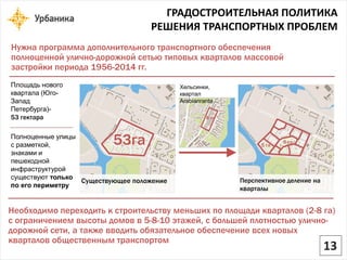 ГРАДОСТРОИТЕЛЬНАЯ ПОЛИТИКА 
РЕШЕНИЯ ТРАНСПОРТНЫХ ПРОБЛЕМ 
Нужна программа дополнительного транспортного обеспечения полноценной улично-дорожной сетью типовых кварталов массовой застройки периода 1956-2014 гг. 
Площадь нового квартала(Юго- Запад Петербурга)- 53 гектара 
Полноценные улицы с разметкой, знаками и пешеходной инфраструктурой существуют только по его периметру 
Необходимо переходить к строительству меньших по площади кварталов (2-8 га) с ограничением высоты домов в 5-8-10 этажей, с большей плотностью улично- дорожной сети, а также вводить обязательное обеспечение всех новых кварталов общественным транспортом53га 
5 га 
8 га8 гаХельсинки, квартал Arabianranta 
Существующее положение 
Перспективное деление на кварталы13  