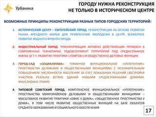ГОРОДУ НУЖНА РЕКОНСТРУКЦИЯ 
НЕ ТОЛЬКО В ИСТОРИЧЕСКОМ ЦЕНТРЕ 
1.ИСТОРИЧЕСКИЙЦЕНТР–ЕВРОПЕЙСКИЙГОРОД.РЕКОНСТРУКЦИЯНАОСНОВЕРАЗВИТИЯРЫНКААРЕНДНОГОЖИЛЬЯДЛЯПРИВЛЕЧЕНИЕМОЛОДЕЖИВЦЕНТР,ВСЕМЕРНОЕРАЗВИТИЕВОДНОГОФРОНТАГОРОДА 
2.ИНДУСТРИАЛЬНЫЙГОРОД.ТРАНСФОРМАЦИЯАКТИВНОДЕЙСТВУЮЩИХПРОМЗОНВСОВРЕМЕННЫЕТЕХНОПАРКИ,РЕДЕВЕЛОПМЕНТТЕРРИТОРИЙПОДСРЕДНЕЭТАЖНОЕЖИЛЬЕ(ВТ.Ч.РАЗВИТИЕПРАКТИКИ«ЛОФТОВ»)ИОБЩЕСТВЕННО-ДЕЛОВЫЕФУНКЦИИ 
3.ГОРОД-САД«СОЦИАЛИЗМА».ГУМАННОЕФУНКЦИОНАЛЬНОЕ«УПЛОТНЕНИЕ» ПРОСТРАНСТВАДЕЛОВЫМИИОБЩЕСТВЕННЫМИФУНКЦИЯМИ,СНЕЗНАЧИТЕЛЬНЫМПОВЫШЕНИЕМЧИСЛЕННОСТИНАСЕЛЕНИЯЗАСЧЕТЛОКАЛЬНЫХРЕШЕНИЙ(ЗАСТРОЙКАУЧАСТКОВРЕАЛЬНОВЕТХИХЗДАНИЙНОВЫМИСРЕДНЕЭТАЖНЫМИДОМАМИ, МАНСАРДНЫЕЭТАЖИ) 
4.ТИПОВОЙСОВЕТСКИЙГОРОД.КОМПЛЕКСНОЕФУНКЦИОНАЛЬНОЕ«УПЛОТНЕНИЕ» ПРОСТРАНСТВАМИКРОРАЙОНОВДЕЛОВЫМИИОБЩЕСТВЕННЫМИФУНКЦИЯМИ– МАСШТАБНОЕРАЗВИТИЕПРАКТИКИ«ОФИСУДОМА»,«ОБЩЕСТВЕННОЕПРОСТРАНСТВОУДОМА»,ВТОМЧИСЛЕРАЗВИТИЕОБЩЕСТВЕННЫХФУНКЦИЙНАБАЗЕОБЪЕКТОВСРЕДНЕГООБРАЗОВАНИЯИСОЦИАЛЬНОГООБЕСПЕЧЕНИЯ 
ВОЗМОЖНЫЕ ПРИНЦИПЫ РЕКОНСТРУКЦИИ РАЗНЫХ ТИПОВ ГОРОДСКИХ ТЕРРИТОРИЙ: 
17  