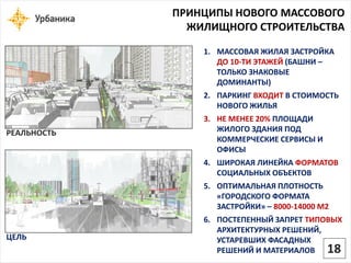 ПРИНЦИПЫ НОВОГО МАССОВОГО ЖИЛИЩНОГО СТРОИТЕЛЬСТВА 
РЕАЛЬНОСТЬ 
ЦЕЛЬ 
1.МАССОВАЯ ЖИЛАЯ ЗАСТРОЙКА ДО 10-ТИ ЭТАЖЕЙ (БАШНИ – ТОЛЬКО ЗНАКОВЫЕ ДОМИНАНТЫ) 
2.ПАРКИНГ ВХОДИТВ СТОИМОСТЬ НОВОГО ЖИЛЬЯ 
3.НЕ МЕНЕЕ 20% ПЛОЩАДИ ЖИЛОГО ЗДАНИЯ ПОД КОММЕРЧЕСКИЕ СЕРВИСЫ И ОФИСЫ 
4.ШИРОКАЯ ЛИНЕЙКА ФОРМАТОВСОЦИАЛЬНЫХ ОБЪЕКТОВ 
5.ОПТИМАЛЬНАЯ ПЛОТНОСТЬ «ГОРОДСКОГО ФОРМАТА ЗАСТРОЙКИ» –8000-14000 М2 
6.ПОСТЕПЕННЫЙ ЗАПРЕТ ТИПОВЫХАРХИТЕКТУРНЫХ РЕШЕНИЙ, УСТАРЕВШИХ ФАСАДНЫХ РЕШЕНИЙ И МАТЕРИАЛОВ 18  