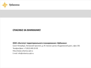 СПАСИБО ЗА ВНИМАНИЕ! 
ООО «Институт территориального планирования «Урбаника» 
Санкт-Петербург, Лиговский проспект, д. 87, Бизнес-центр «Андреевский дом», офис 301 
Телефон/факс: +7 (812) 449-19-30 
http://www.urbanica.spb.ru 
E-mail: info@urbanica.spb.ru 