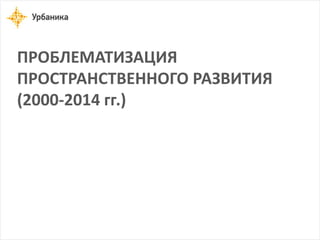ПРОБЛЕМАТИЗАЦИЯ ПРОСТРАНСТВЕННОГО РАЗВИТИЯ 
(2000-2014 гг.)  
