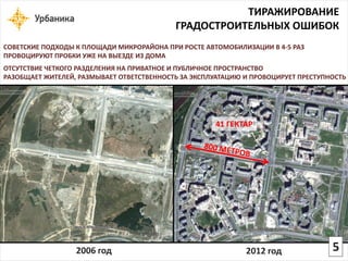 2006 год 
2012 год 
СОВЕТСКИЕ ПОДХОДЫ К ПЛОЩАДИ МИКРОРАЙОНА ПРИ РОСТЕ АВТОМОБИЛИЗАЦИИ В 4-5 РАЗ 
ПРОВОЦИРУЮТ ПРОБКИ УЖЕ НА ВЫЕЗДЕ ИЗ ДОМА 
ТИРАЖИРОВАНИЕ 
ГРАДОСТРОИТЕЛЬНЫХ ОШИБОК 
ОТСУТСТВИЕ ЧЕТКОГО РАЗДЕЛЕНИЯ НА ПРИВАТНОЕ И ПУБЛИЧНОЕ ПРОСТРАНСТВО РАЗОБЩАЕТ ЖИТЕЛЕЙ, РАЗМЫВАЕТ ОТВЕТСТВЕННОСТЬ ЗА ЭКСПЛУАТАЦИЮ И ПРОВОЦИРУЕТ ПРЕСТУПНОСТЬ 
41 ГЕКТАР5  