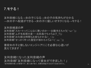 7.モテる！
友利奈緒になる→女の子になる→女の子の気持ちが分かる
→女の子へ配慮ができる→女の子に優しいオタクになる→モテる！
友利奈緒達の声
友利奈緒「スカートってこんなに寒いのか・・・お腹冷えちゃう(´・ω・｀)」
友利奈緒「ムダ毛処理大変・・・お肌負けちゃうよ(T_T)」
友利奈緒「お化粧は時間もお金もかかる(・_・;)」
友利奈緒「せっかく作った髪型が崩れちゃうよ～(´；ω；｀)」
普段女の子と接しないエンジニアにこそ必要な心遣いが
見えてきます！
友利奈緒になった友利奈緒の声
友利奈緒「友利奈緒になって彼女ができました！」
*友利奈緒の個人の感想です。個人差があり、効果を保証するものではありません。 10
 