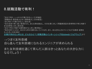 8.就職活動で有利！
「自分で考え、しっかりと行動できる人」（三井物産）
「課題形成・解決能力と対人関係能力」 (日本航空)
「自ら考えて行動できる人」（旭化成）
「自分自身で常に高い意欲をもち、自ら仕事を創出し、その仕事に対して問題発見型の思考特性で考え判断で
きる自律型人材」(資生堂)
「自分で考え行動する個性豊かな人材」（東京海上）
「指示を待つことなく、自分から何かを創り出していける方。また、自らを向上させていこうとする意欲・姿勢を
もった方」（日本IBM）
企業が求める人材とは、どんなひと？| 就職活動とインターンシップのJobweb（ジョブウェブ）より
→つまり友利奈緒
自ら進んで友利奈緒になれるエンジニアが求められる
また友利奈緒を通じて育んだ人脈はきっとあなたの大きな力に
なるでしょう！
11
 