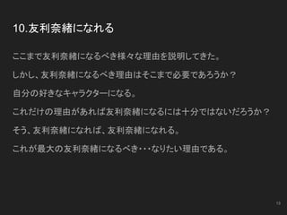 10.友利奈緒になれる
ここまで友利奈緒になるべき様々な理由を説明してきた。
しかし、友利奈緒になるべき理由はそこまで必要であろうか？
自分の好きなキャラクターになる。
これだけの理由があれば友利奈緒になるには十分ではないだろうか？
そう、友利奈緒になれば、友利奈緒になれる。
これが最大の友利奈緒になるべき・・・なりたい理由である。
13
 