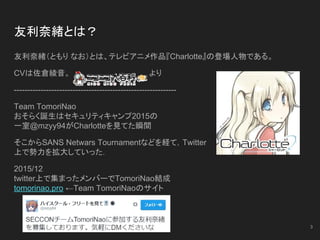 友利奈緒とは？
友利奈緒（ともり なお）とは、テレビアニメ作品『Charlotte』の登場人物である。
CVは佐倉綾音。 　より
-------------------------------------------------------------
Team TomoriNao
おそらく誕生はセキュリティキャンプ2015の
一室@mzyy94がCharlotteを見てた瞬間
そこからSANS Netwars Tournamentなどを経て，Twitter
上で勢力を拡大していった．
2015/12
twitter上で集まったメンバーでTomoriNao結成
tomorinao.pro ←Team TomoriNaoのサイト
3
 