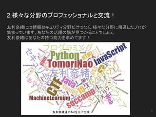 2.様々な分野のプロフェッショナルと交流！
友利奈緒には情報セキュリティ分野だけでなく、様々な分野に精通したプロが
集まっています。あなたの活躍の場が見つかることでしょう。
友利奈緒はあなたの持つ能力を求めてます！
5
友利奈緒達のbioを元に生成
 