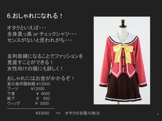 6.おしゃれになれる！
オタクといえば・・・
全身真っ黒 or チェックシャツ・・・
センスがないと思われがち・・・
友利奈緒になることでファッションを
見直すことができる！
女性向けの服にも詳しく！
おしゃれにはお金がかかるぞ！
星の海学園制服 ¥13500
ブーツ　　　　 ¥12000
下着 ¥ 4000
靴下 ¥ 500
ウィッグ 　¥ 3000
-----------------------------------
　¥33000 == オタクの衣服10枚分 9
 