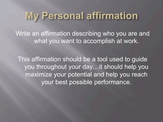 Write an affirmation describing who you are and
what you want to accomplish at work.
This affirmation should be a tool used to guide
you throughout your day…it should help you
maximize your potential and help you reach
your best possible performance.
 