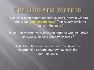 Recall your most perfect moment in sales, or what we can
refer to as “peak experiences.” This is very similar to
“being in the zone.”
Do you realize that every time you come to work you have
an opportunity for a peak experience?
With the right collective mind-set, you have the
opportunity to create your own zone on the
very next sale.
 