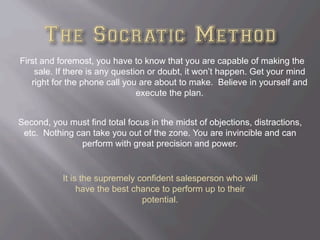 First and foremost, you have to know that you are capable of making the
sale. If there is any question or doubt, it won’t happen. Get your mind
right for the phone call you are about to make. Believe in yourself and
execute the plan.
Second, you must find total focus in the midst of objections, distractions,
etc. Nothing can take you out of the zone. You are invincible and can
perform with great precision and power.
It is the supremely confident salesperson who will
have the best chance to perform up to their
potential.
 