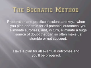 Preparation and practice sessions are key…when
you plan and train for all potential outcomes, you
eliminate surprises, and, in turn, eliminate a huge
source of doubt that can so often make us
stumble or not succeed.
Have a plan for all eventual outcomes and
you’ll be prepared.
 
