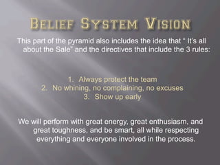 This part of the pyramid also includes the idea that “ It’s all
about the Sale” and the directives that include the 3 rules:
We will perform with great energy, great enthusiasm, and
great toughness, and be smart, all while respecting
everything and everyone involved in the process.
1.  Always protect the team
2.  No whining, no complaining, no excuses
3.  Show up early
 