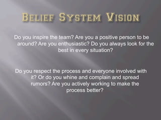 Do you inspire the team? Are you a positive person to be
around? Are you enthusiastic? Do you always look for the
best in every situation?
Do you respect the process and everyone involved with
it? Or do you whine and complain and spread
rumors? Are you actively working to make the
process better?
 