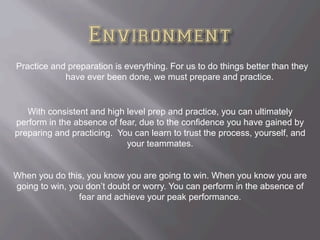 Practice and preparation is everything. For us to do things better than they
have ever been done, we must prepare and practice.
With consistent and high level prep and practice, you can ultimately
perform in the absence of fear, due to the confidence you have gained by
preparing and practicing. You can learn to trust the process, yourself, and
your teammates.
When you do this, you know you are going to win. When you know you are
going to win, you don’t doubt or worry. You can perform in the absence of
fear and achieve your peak performance.
 