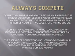 COMPETITION TO ME IS NOT ABOUT BEATING YOUR OPPENENT. IT
IS ABOUT DOING YOUR BEST; IT IS ABOUT STRIVING TO REACH
YOUR POTENTIAL; AND IT IS ABOUT BEING IN RELENTLESS
PURSUIT OF A COMPETITIVE EDGE IN EVERYTHING YOU DO.
COMPETITION IS A MENTALITY, AN OUTLOOK, AND A WAY OF
APPROACHING EVERY DAY. YOU DON’T NECESSARILLY NEED AN
OPPONENT…YOU CAN COMPETE WITH YOURSELF.
THE ESSENCE OF COMPETITING HAS NOTHING TO DO WITH OUR
OPPONENT… “IT’S ALL ABOUT US.” IF WE HAVE ELEVATED
OURSELVES TO OUR FULL POTENTIAL IT DOESN’T MATTER
WHOM WE COMPETE AGAINST.
 