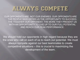OUR OPPONENTS ARE NOT OUR ENEMIES. OUR OPPONENTS ARE
THE PEOPLE WHO OFFER US THE OPPORTUNITY TO SUCCEED.
THE TOUGHER OUR OPPONENT, THE MORE THEY PRESENT US
WITH AN OPPORTUNITY TO LIVE UP TO OUR FULL POTENTIAL
AND REACH OUR PEAK PERFORMANCE.
We should hold our opponents in high regard because they are
the ones who call on each of us to reach our potential. We must
always compete against our best teammates to create
competitive situations – this is crucial to maximizing the
development of the team.
 