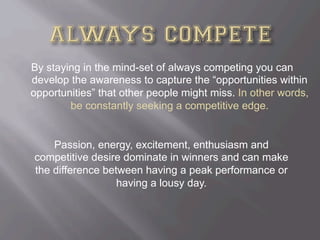 By staying in the mind-set of always competing you can
develop the awareness to capture the “opportunities within
opportunities” that other people might miss. In other words,
be constantly seeking a competitive edge.
Passion, energy, excitement, enthusiasm and
competitive desire dominate in winners and can make
the difference between having a peak performance or
having a lousy day.
 