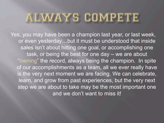 Yes, you may have been a champion last year, or last week,
or even yesterday…but it must be understood that inside
sales isn’t about hitting one goal, or accomplishing one
task, or being the best for one day – we are about
“owning” the record, always being the champion. In spite
of our accomplishments as a team, all we ever really have
is the very next moment we are facing. We can celebrate,
learn, and grow from past experiences, but the very next
step we are about to take may be the most important one
and we don’t want to miss it!
 