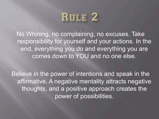 No Whining, no complaining, no excuses. Take
responsibility for yourself and your actions. In the
end, everything you do and everything you are
comes down to YOU and no one else.
Believe in the power of intentions and speak in the
affirmative. A negative mentality attracts negative
thoughts, and a positive approach creates the
power of possibilities.
 