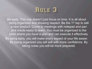 Be early. This rule doesn’t just focus on time. It is all about
being organized and showing respect. Be the 1st rep to sell
a new product. Come to meetings with notepad and pen
and minds ready to learn. You must be organized to the
point where you have a plan and can execute it effectively.
By being early, you will make every aspect of your life easier.
By being organized you will sell with more confidence. By
taking notes you will be more prepared.
 