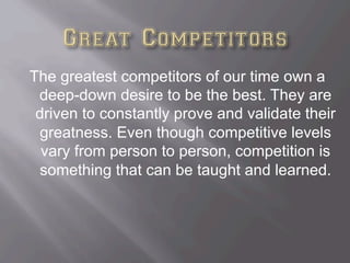 The greatest competitors of our time own a
deep-down desire to be the best. They are
driven to constantly prove and validate their
greatness. Even though competitive levels
vary from person to person, competition is
something that can be taught and learned.
 