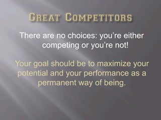 There are no choices: you’re either
competing or you’re not!
Your goal should be to maximize your
potential and your performance as a
permanent way of being.
 