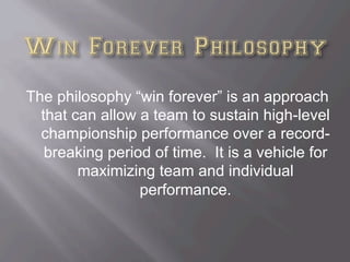 The philosophy “win forever” is an approach
that can allow a team to sustain high-level
championship performance over a record-
breaking period of time. It is a vehicle for
maximizing team and individual
performance.
 