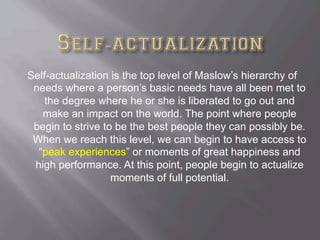 Self-actualization is the top level of Maslow’s hierarchy of
needs where a person’s basic needs have all been met to
the degree where he or she is liberated to go out and
make an impact on the world. The point where people
begin to strive to be the best people they can possibly be.
When we reach this level, we can begin to have access to
“peak experiences” or moments of great happiness and
high performance. At this point, people begin to actualize
moments of full potential.
 