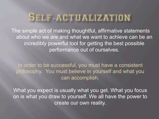 The simple act of making thoughtful, affirmative statements
about who we are and what we want to achieve can be an
incredibly powerful tool for getting the best possible
performance out of ourselves.
In order to be successful, you must have a consistent
philosophy. You must believe in yourself and what you
can accomplish.
What you expect is usually what you get. What you focus
on is what you draw to yourself. We all have the power to
create our own reality.
 