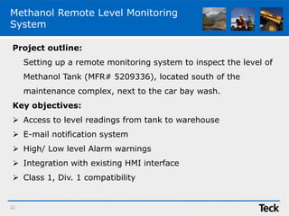 Methanol Remote Level Monitoring
System
12
Project outline:
Setting up a remote monitoring system to inspect the level of
Methanol Tank (MFR# 5209336), located south of the
maintenance complex, next to the car bay wash.
Key objectives:
 Access to level readings from tank to warehouse
 E-mail notification system
 High/ Low level Alarm warnings
 Integration with existing HMI interface
 Class 1, Div. 1 compatibility
 