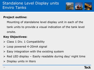 Standalone Level Display units
Enviro Tanks
Project outline:
Mounting of standalone level display unit in each of the
tank units to provide a visual indication of the tank level
onsite.
Key Objectives:
 Class 1 Div. 1 Compatibility
 Loop powered 4-20mA signal
 Easy integration with the existing system
 Red LED display – Easily readable during day/ night time
 Display units in liters
14
 