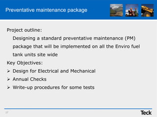Preventative maintenance package
17
Project outline:
Designing a standard preventative maintenance (PM)
package that will be implemented on all the Enviro fuel
tank units site wide
Key Objectives:
 Design for Electrical and Mechanical
 Annual Checks
 Write-up procedures for some tests
 