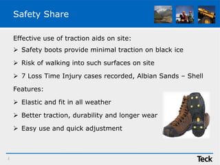 Safety Share
Effective use of traction aids on site:
 Safety boots provide minimal traction on black ice
 Risk of walking into such surfaces on site
 7 Loss Time Injury cases recorded, Albian Sands – Shell
Features:
 Elastic and fit in all weather
 Better traction, durability and longer wear
 Easy use and quick adjustment
2
 