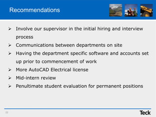 Recommendations
 Involve our supervisor in the initial hiring and interview
process
 Communications between departments on site
 Having the department specific software and accounts set
up prior to commencement of work
 More AutoCAD Electrical license
 Mid-intern review
 Penultimate student evaluation for permanent positions
22
 