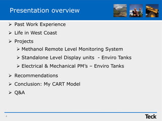 Presentation overview
 Past Work Experience
 Life in West Coast
 Projects
 Recommendations
 Conclusion: My CART Model
 Q&A
4
 Methanol Remote Level Monitoring System
 Standalone Level Display units - Enviro Tanks
 Electrical & Mechanical PM’s – Enviro Tanks
 