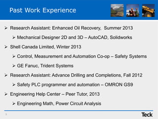 Past Work Experience
 Research Assistant: Enhanced Oil Recovery, Summer 2013
 Mechanical Designer 2D and 3D – AutoCAD, Solidworks
 Shell Canada Limited, Winter 2013
 Control, Measurement and Automation Co-op – Safety Systems
 GE Fanuc, Trident Systems
 Research Assistant: Advance Drilling and Completions, Fall 2012
 Safety PLC programmer and automation – OMRON GS9
 Engineering Help Center – Peer Tutor, 2013
 Engineering Math, Power Circuit Analysis
5
 